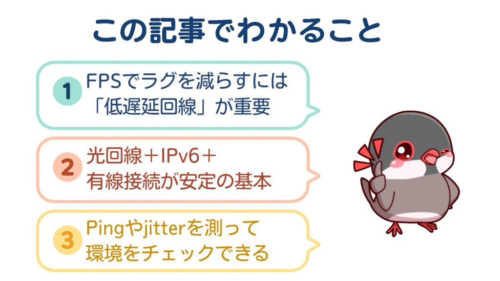 この記事でわかること
①FPSでラグを減らすには「低遅延回線」が重要
②光回線＋IPv6＋有線接続が安定の基本
③Pingやjitterを測って環境をチェックできる