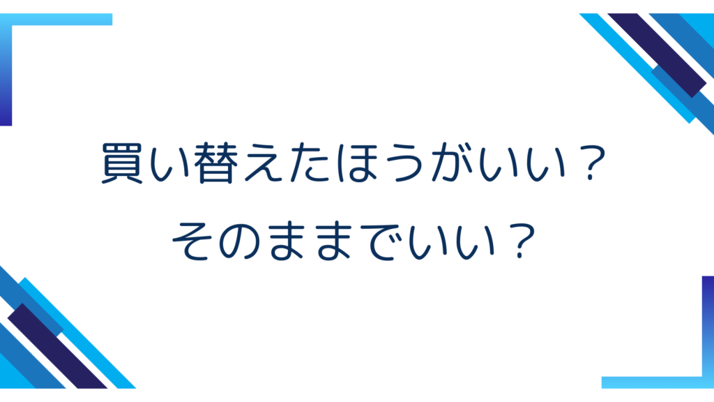5. 買い替えたほうがいい？そのままでいい？